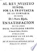 Al Rey Nvestro Señor. Por La Provincia De La Compañia De Iesus De la Nueva España. En Satisfacion De Vn Libro De El Visitador Obispo D. Iuan de Palafox y Mendoza. Pvblicado En Nombre De El Dean Y Cabildo De Sv Iglesia Catedral De La Pvebla De Los Angeles