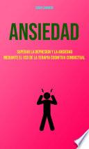 Ansiedad : Superar La Depresion Y La Ansiedad Mediante El Uso De La Terapia Cognitiva Conductual