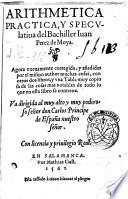 Arithmetica practica, y speculatiua del Bachiller Iuan Perez de Moya. Agora nueuamente corregida y anadidas por el mismo author ..