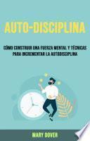 Auto-Disciplina: Cómo Construir Una Fuerza Mental Y Técnicas Para Incrementar La Autodisciplina.