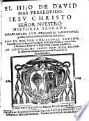 El Hijo de David mas perseguido. Iesu Christo Señor nuestro. Historia sagrada. Parafraseada con oraciones panegiricas, glossas dulces, vidas, y historias de Santos, etc