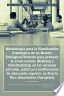 Metodologa para la Planificacin Estratgica de un Modelo Ecolgico/Holstico para prevenir el acoso escolar (Bullying y Cyberbullying) en las escuelas privadas, pblicas e instituciones de educacin superior en Puerto Rico (Innovacin Disruptiva)