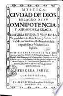 Mystica ciudad de dios, milagro de su omnipotencia y abismo de la gracia. Historia diuina, y vida de la Virgen Madre de Dios, reyna, y señora nuestra Maria santissima, restauradora de la culpa de Eua, y medianera de la gracia. Manifestada en estos ultimos siglos por la misma señora à su esclaua sor Maria de Iesus, abadesa de el conuento de la Immaculada Concepcion, de la Villa de Agreda, prouincia de Burgos, ... Primera [-tercera] parte