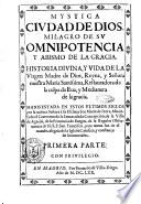 Mystica ciudad de dios, milagro de su omnipotencia y abismo de la gracia. Historia diuina, y vida de la Virgen Madre de Dios, reyna, y señora nuestra Maria santissima, restauradora de la culpa de Eua, y medianera de la gracia. Manifestada en estos ultimos siglos por la misma señora à su esclaua sor Maria de Iesus, abadesa de el conuento de la Immaculada Concepcion, de la Villa de Agreda, prouincia de Burgos, ... Primera [-tercera] parte