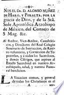 Nos el Dr Alonso Nuñez de Haro y Peralta ... Arzobispo de México ... al Rector ... y Directores del Real Colegio Seminario de Instruccion ... de Tepozotlan, y á todos los Sacerdotes, y demás Clérigos, que aspiran al Estado Sacerdotal en nuestro Arzobispado, salud, etc. [A pastoral letter, dated, 15 Feb. 1776.]