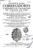 Politica para Corregidores y Señores de vasallos, en tiempo de paz, y de guerra, y para Iueces eclesiasticos, y seglares, y de Sacas, Aduanas, y de Residencias, y sus Oficiales y para Regidores y Abogados, y del valor de los Corregimientos, y Gouiernos Realengos, y de las Ordenes