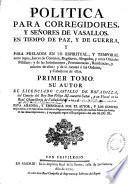 Política para corregidores y senõres de vasallos, en tiempo de paz, y de guerra, y para prelados en lo espiritual, y temporal entre legos, jueces de comisión, regidores, abogados, y otros oficiales públicos : y de las jurisdicciones, preeminencias, residencias, y salarios de ellos : y de lo tocante á las Ordenes, y Caballeros de ellas