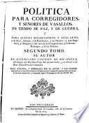 Política para corregidores y senõres de vasallos, en tiempo de paz, y de guerra, y para prelados en lo espiritual, y temporal entre legos, jueces de comisión, regidores, abogados, y otros oficiales públicos : y de las jurisdicciones, preeminencias, residencias, y salarios de ellos : y de lo tocante á las Ordenes, y Caballeros de ellas