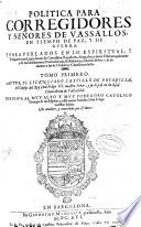 Politica para Corregidores y Señores de vassallos, en tiempo de paz y de guerra y para perlados en lo espiritual y temporal entre legos, iuezes de comission, regidores, abogados y otros oficiales publicos y de las iurisdiciones, preeminencias, residencias y salarios dellos y de lo tocante a las de Ordenes y caualleros dellas