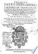 Política para Corregidores y Señores de Vassallos, en tiempo de paz, y de guerra: y para perlados en lo espiritual, y temporal entre legos, iuezes de comission, regidores, abogados y otros oficiales publicos: y de las iurisdicciones, preeminencias, residencias y salarios dellos: y de lo locante à las de ordenes y cavalleros dellas