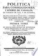 Politica para Corregidores y Señores de vassallos, en tiempo de paz y de guerra y para prelados en lo espiritual y temporal entre legos, iuezes de comission, regidores, abogados y otros oficiales publicos y de las iurisdicciones, preeminencias, residencias y salarios de ellos y de lo tocante a las de Ordenes y caualleros de ellas