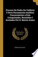 Proceso De Pedro De Valdivia I Otros Documentos Ineditos Concernientes a Este Conquistador, Reuinidos I Anotados Por D. Barros Arana