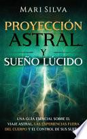 Proyección Astral Y Sueño Lúcido: Una Guía Esencial Sobre El Viaje Astral, Las Experiencias Fuera Del Cuerpo Y El Control de Sus Sueños