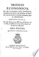 Proyecto económico, en que se proponen varias providencias, dirigidas a promover los intereses de España, con los medios y fondos necesarios para su plantificacion :escrito en el año de 1762. Por D. Bernardo Ward, del Consejo de S. M. y su Ministro de la Real Junta de Comercio y Moneda. Obra postuma. Quarta Impresion