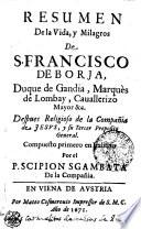 RESUMEN De la Vida, y Milagros De S. FRANCISCO DE BORJA, Duque de Gandia, Marquès de Lombay, Cauallerizo Mayor &c. Despues Religioso de la Compañia de JESVS, y su Tercer Preposito General