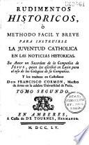 Rudimentos historicos, o Methodo facil y breve para instruirse la juventud catholica en las noticias historicas. Su Autor un Sacerdote de la Compan̂ia de Jesus [M. Dufrene] quien los escribio en Latin para el uso de los Colegios de su Compan̂ia. Y los traduxo en castellano Don Francisco Cormon,...
