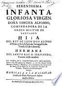 Serenissima Infanta, Glorioso Virgen, Dona Sancha Alfonso, Comendadora De La Orden Militar De Santiago: Hija Del Rey De Leon Don Alonso el Nono, y de la Infanta de Portugal Dona Teresa Gil de Soberosa; Hermana Del Santo Rey D. Fernando Tercero desto nombre: Sv Vida, Svs Virtvdes, Svs Milagros. Saca à luz gloria de Espana, y de sus Reyes Dona Mariana Bacan y Mendoca