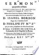 Sermon que predicò el padre Pedro Gonzalez de Mendoza religioso de la Compañia de Iesus, assistente de las prouincias de España, e Indias Occidentales, en las honras de la serenissima reyna de España D. Isabel Borbon muger de el catholico rey D. Phelipe 4. n.ro s.or que por orden, y disposicion de el excellentiss. señor el señor conde de Siruela ... se celebraron en el real templo de Santiago de los Españoles Viernes 21. del mes de Abril de 1645. años. ..
