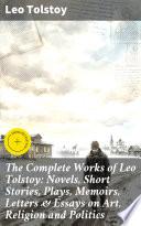 The Complete Works of Leo Tolstoy: Novels, Short Stories, Plays, Memoirs, Letters & Essays on Art, Religion and Politics