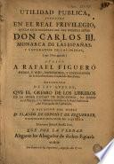 Utilidad publica atendida en el Real privilegio que ... Carlos IIJ ... otorgó a Rafael Figueró, padre e hijo ..., defendida de las quexas que el Gremio de los Libreros ... de Barcelona ha dado en el pleyto à su instancia movido en la Real Audiencia del Principado de Cathaluña
